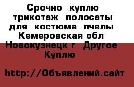 Срочно  куплю  трикотаж  полосаты  для  костюма  пчелы - Кемеровская обл., Новокузнецк г. Другое » Куплю   